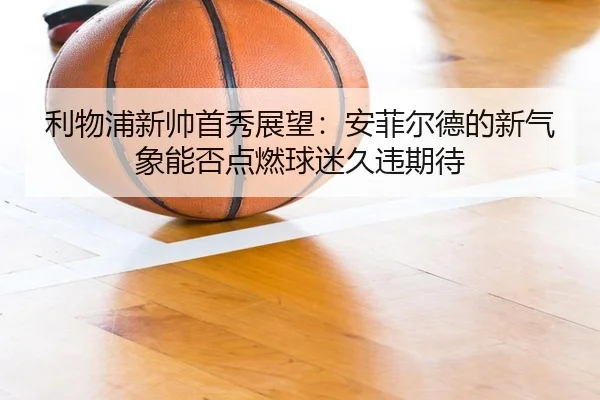 利物浦新帅首秀展望：安菲尔德的新气象能否点燃球迷久违期待（wanmeizhenren）